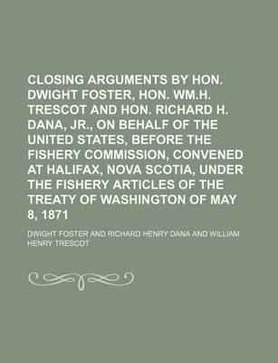 Book cover for Closing Arguments by Hon. Dwight Foster, Hon. Wm.H. Trescot and Hon. Richard H. Dana, Jr., on Behalf of the United States, Before the Fishery Commission, Convened at Halifax, Nova Scotia, Under the Fishery Articles of the Treaty of Washington of May 8,