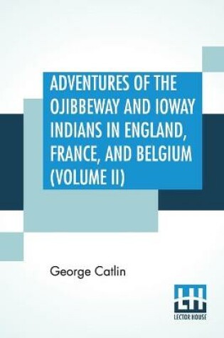 Cover of Adventures Of The Ojibbeway And Ioway Indians In England, France, And Belgium (Volume II); Being Notes Of Eight Years' Travels And Residence In Europe With His North American Indian Collection
