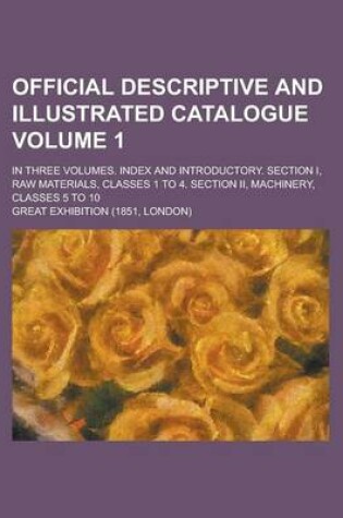 Cover of Official Descriptive and Illustrated Catalogue; In Three Volumes. Index and Introductory. Section I, Raw Materials, Classes 1 to 4. Section II, Machinery, Classes 5 to 10 Volume 1