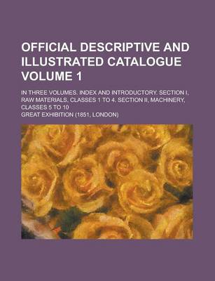 Book cover for Official Descriptive and Illustrated Catalogue; In Three Volumes. Index and Introductory. Section I, Raw Materials, Classes 1 to 4. Section II, Machinery, Classes 5 to 10 Volume 1