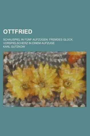 Cover of Ottfried; Schauspiel in Funf Aufzugen. Fremdes Gluck. Vorspielscherz in Einem Aufzuge