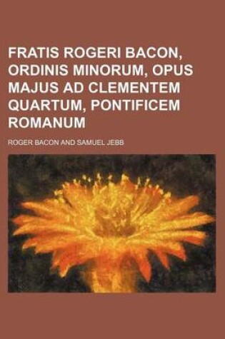 Cover of Fratis Rogeri Bacon, Ordinis Minorum, Opus Majus Ad Clementem Quartum, Pontificem Romanum