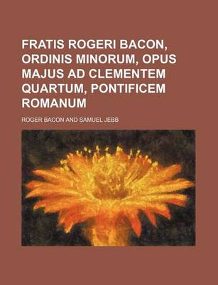 Book cover for Fratis Rogeri Bacon, Ordinis Minorum, Opus Majus Ad Clementem Quartum, Pontificem Romanum