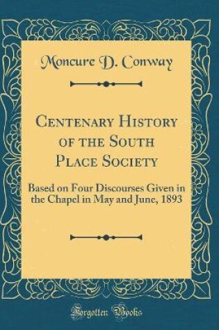 Cover of Centenary History of the South Place Society: Based on Four Discourses Given in the Chapel in May and June, 1893 (Classic Reprint)