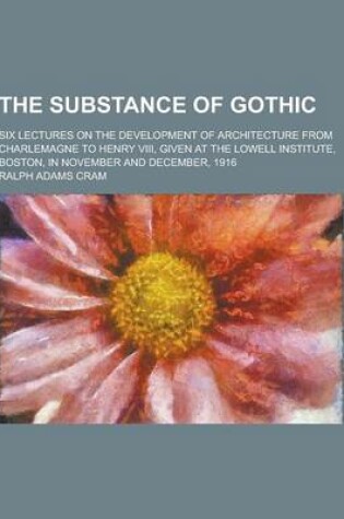 Cover of The Substance of Gothic; Six Lectures on the Development of Architecture from Charlemagne to Henry VIII, Given at the Lowell Institute, Boston, in Nov