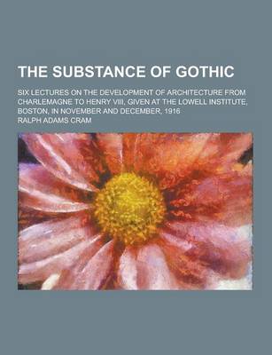 Book cover for The Substance of Gothic; Six Lectures on the Development of Architecture from Charlemagne to Henry VIII, Given at the Lowell Institute, Boston, in Nov