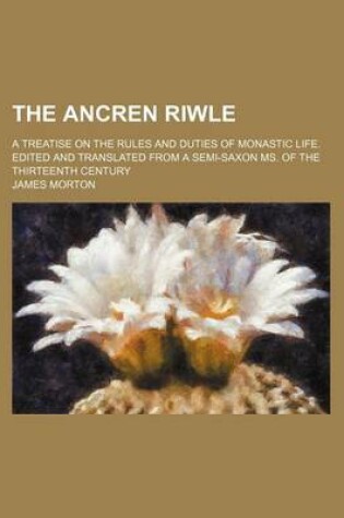 Cover of The Ancren Riwle; A Treatise on the Rules and Duties of Monastic Life. Edited and Translated from a Semi-Saxon Ms. of the Thirteenth Century