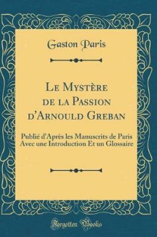 Cover of Le Mystère de la Passion d'Arnould Greban: Publié d'Après les Manuscrits de Paris Avec une Introduction Et un Glossaire (Classic Reprint)