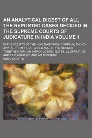 Cover of An Analytical Digest of All the Reported Cases Decided in the Supreme Courts of Judicature in India Volume 1; In the Courts of the Hon. East-India Company, and on Appeal from India, by Her Majesty in Council. Together with an Introduction, Notes, Illustrative