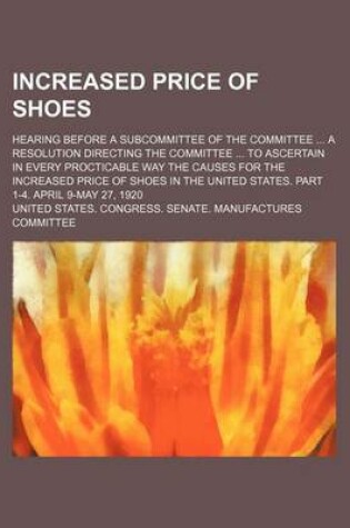 Cover of Increased Price of Shoes; Hearing Before a Subcommittee of the Committee a Resolution Directing the Committee to Ascertain in Every Procticable Way the Causes for the Increased Price of Shoes in the United States. Part 1-4. April 9-May