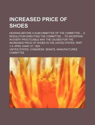 Book cover for Increased Price of Shoes; Hearing Before a Subcommittee of the Committee a Resolution Directing the Committee to Ascertain in Every Procticable Way the Causes for the Increased Price of Shoes in the United States. Part 1-4. April 9-May