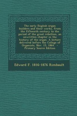 Cover of The Early English Organ Builders and Their Works, from the Fifteenth Century to the Period of the Great Rebellion, an Unwritten Chapter in the History of the Organ. a Lecture Delivered Before the College of Organists, Nov. 15, 1864. - Primary Source Edit