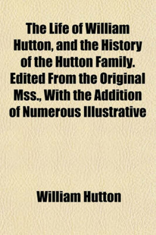 Cover of The Life of William Hutton, and the History of the Hutton Family. Edited from the Original Mss., with the Addition of Numerous Illustrative