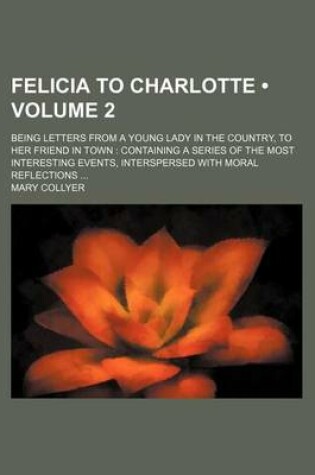 Cover of Felicia to Charlotte (Volume 2); Being Letters from a Young Lady in the Country, to Her Friend in Town Containing a Series of the Most Interesting Eve