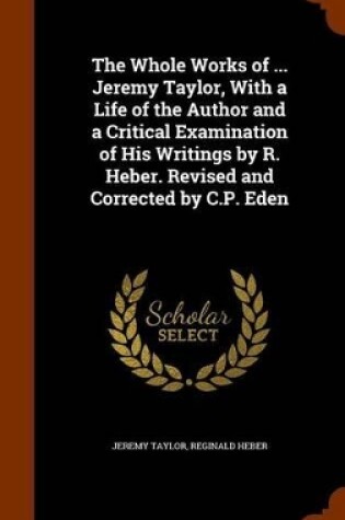 Cover of The Whole Works of ... Jeremy Taylor, with a Life of the Author and a Critical Examination of His Writings by R. Heber. Revised and Corrected by C.P. Eden