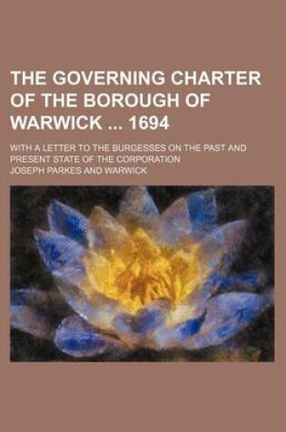 Cover of The Governing Charter of the Borough of Warwick 1694; With a Letter to the Burgesses on the Past and Present State of the Corporation