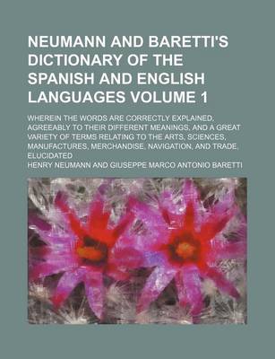 Book cover for Neumann and Baretti's Dictionary of the Spanish and English Languages; Wherein the Words Are Correctly Explained, Agreeably to Their Different Meanings, and a Great Variety of Terms Relating to the Arts, Sciences, Manufactures, Volume 1