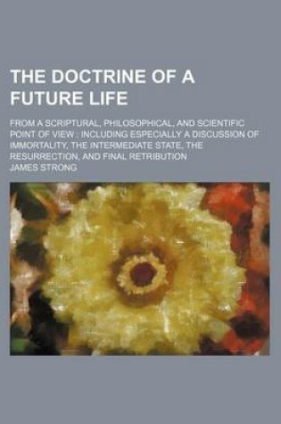 Cover of The Doctrine of a Future Life; From a Scriptural, Philosophical, and Scientific Point of View Including Especially a Discussion of Immortality, the Intermediate State, the Resurrection, and Final Retribution