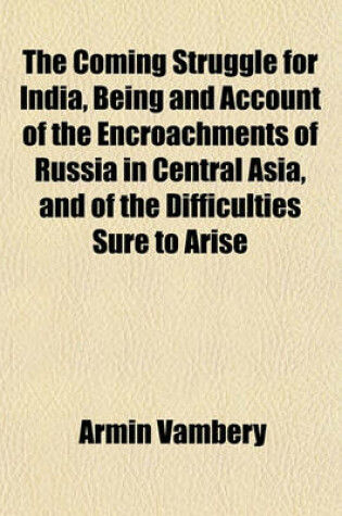 Cover of The Coming Struggle for India, Being and Account of the Encroachments of Russia in Central Asia, and of the Difficulties Sure to Arise