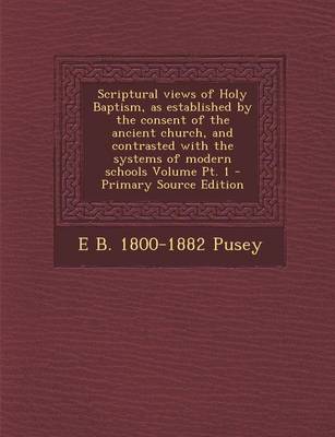 Book cover for Scriptural Views of Holy Baptism, as Established by the Consent of the Ancient Church, and Contrasted with the Systems of Modern Schools Volume PT. 1