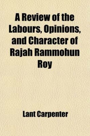 Cover of A Review of the Labours, Opinions, and Character of Rajah Rammohun Roy; In a Discourse on Occasion of His Death, a Series of Illustrative Extracts from His Writings, and a Biographical Memoir