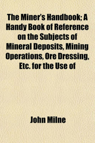 Cover of The Miner's Handbook; A Handy Book of Reference on the Subjects of Mineral Deposits, Mining Operations, Ore Dressing, Etc. for the Use of