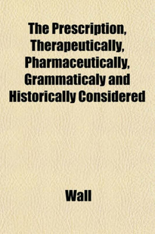 Cover of The Prescription, Therapeutically, Pharmaceutically, Grammaticaly and Historically Considered