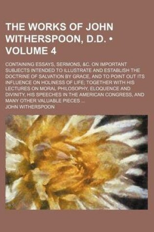 Cover of The Works of John Witherspoon, D.D. (Volume 4); Containing Essays, Sermons, &C. on Important Subjects Intended to Illustrate and Establish the Doctrine of Salvation by Grace, and to Point Out Its Influence on Holiness of Life Together with His Lectures on