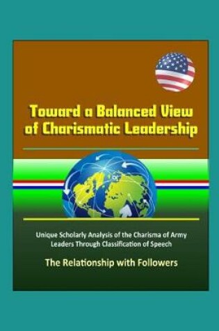 Cover of Toward a Balanced View of Charismatic Leadership - Unique Scholarly Analysis of the Charisma of Army Leaders Through Classification of Speech, The Relationship with Followers