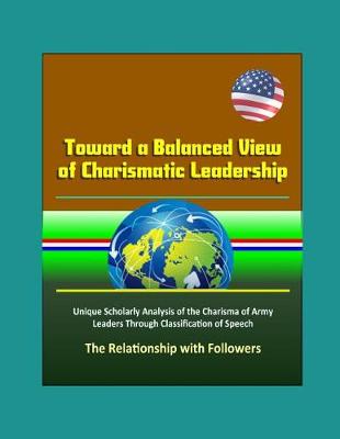 Book cover for Toward a Balanced View of Charismatic Leadership - Unique Scholarly Analysis of the Charisma of Army Leaders Through Classification of Speech, The Relationship with Followers