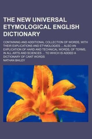 Cover of The New Universal Etymological English Dictionary; Containing and Additional Collection of Words, with Their Explications and Etymologies ... Also an Explication of Hard and Technical Words, of Terms, in All Arts and Sciences ... to Which Is Added a Dicti