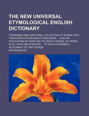 Book cover for The New Universal Etymological English Dictionary; Containing and Additional Collection of Words, with Their Explications and Etymologies ... Also an Explication of Hard and Technical Words, of Terms, in All Arts and Sciences ... to Which Is Added a Dicti