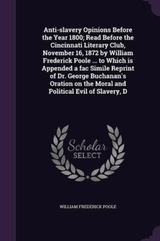 Cover of Anti-Slavery Opinions Before the Year 1800; Read Before the Cincinnati Literary Club, November 16, 1872 by William Frederick Poole ... to Which Is Appended a Fac Simile Reprint of Dr. George Buchanan's Oration on the Moral and Political Evil of Slavery, D