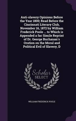 Book cover for Anti-Slavery Opinions Before the Year 1800; Read Before the Cincinnati Literary Club, November 16, 1872 by William Frederick Poole ... to Which Is Appended a Fac Simile Reprint of Dr. George Buchanan's Oration on the Moral and Political Evil of Slavery, D