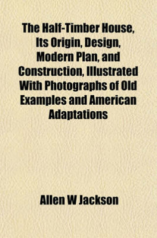 Cover of The Half-Timber House, Its Origin, Design, Modern Plan, and Construction, Illustrated with Photographs of Old Examples and American Adaptations