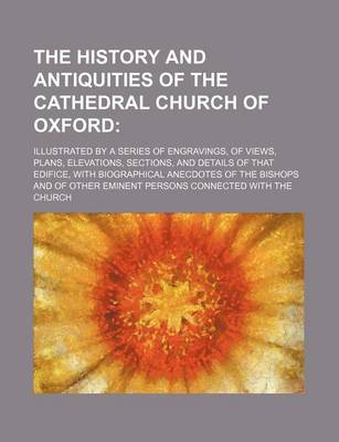 Book cover for The History and Antiquities of the Cathedral Church of Oxford; Illustrated by a Series of Engravings, of Views, Plans, Elevations, Sections, and Details of That Edifice, with Biographical Anecdotes of the Bishops and of Other Eminent