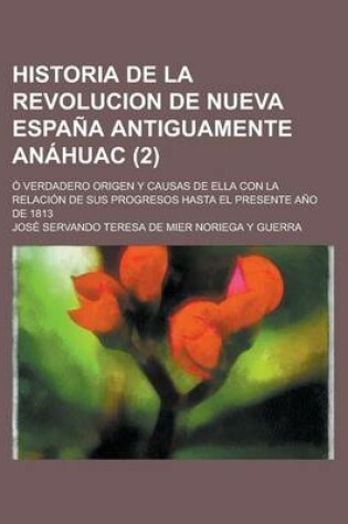 Cover of Historia de La Revolucion de Nueva Espana Antiguamente Anahuac; O Verdadero Origen y Causas de Ella Con La Relacion de Sus Progresos Hasta El Presente