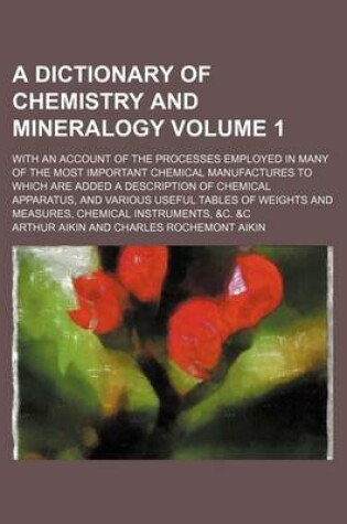 Cover of A Dictionary of Chemistry and Mineralogy Volume 1; With an Account of the Processes Employed in Many of the Most Important Chemical Manufactures to Which Are Added a Description of Chemical Apparatus, and Various Useful Tables of Weights and Measures, Che