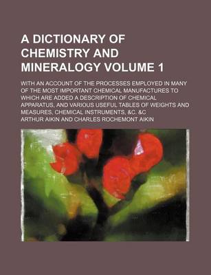 Book cover for A Dictionary of Chemistry and Mineralogy Volume 1; With an Account of the Processes Employed in Many of the Most Important Chemical Manufactures to Which Are Added a Description of Chemical Apparatus, and Various Useful Tables of Weights and Measures, Che