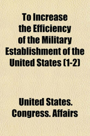Cover of To Increase the Efficiency of the Military Establishment of the United States (Volume 1-2); Hearing[s] Before the Committee on Military Affairs, House of Representatives, Sixty-Fourth Congress, First Session, on the Bill to Increase the Efficiency of the M