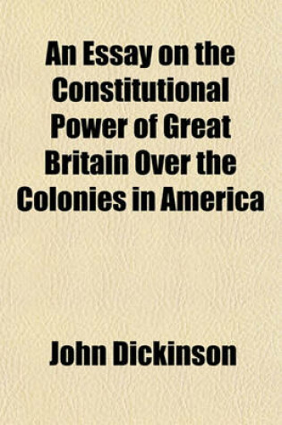 Cover of An Essay on the Constitutional Power of Great Britain Over the Colonies in America; With the Resolves of the Committee for the Province of Pennsylvan