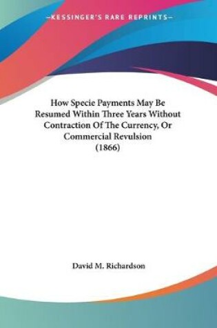 Cover of How Specie Payments May Be Resumed Within Three Years Without Contraction Of The Currency, Or Commercial Revulsion (1866)