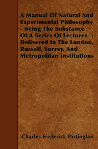 Cover of A Manual Of Natural And Experimental Philosophy - Being The Substance Of A Series Of Lectures Delivered In The London, Russell, Surrey, And Metropolitan Institutions