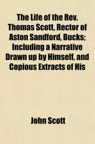 Cover of The Life of the REV. Thomas Scott, Rector of Aston Sandford, Bucks; Including a Narrative Drawn Up by Himself, and Copious Extracts of His