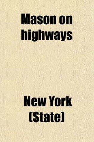 Cover of Mason on Highways; Containing the New York Highway Law and All Constitutional and General Statutory Provisions Relating to Highways, Highway Officers, Their Powers and Duties Including the Good Roads Law of 1898 and 1901 All as Amended to the Session of 19