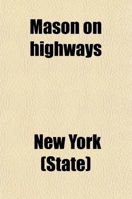 Book cover for Mason on Highways; Containing the New York Highway Law and All Constitutional and General Statutory Provisions Relating to Highways, Highway Officers, Their Powers and Duties Including the Good Roads Law of 1898 and 1901 All as Amended to the Session of 19