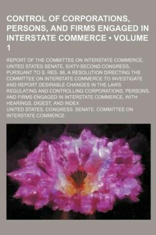 Cover of Control of Corporations, Persons, and Firms Engaged in Interstate Commerce (Volume 1); Report of the Committee on Interstate Commerce, United States Senate, Sixty-Second Congress, Pursuant to S. Res. 98, a Resolution Directing the Committee on Interstate