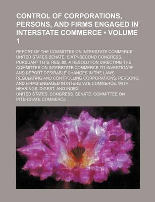 Book cover for Control of Corporations, Persons, and Firms Engaged in Interstate Commerce (Volume 1); Report of the Committee on Interstate Commerce, United States Senate, Sixty-Second Congress, Pursuant to S. Res. 98, a Resolution Directing the Committee on Interstate