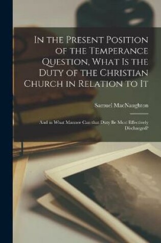 Cover of In the Present Position of the Temperance Question, What is the Duty of the Christian Church in Relation to It [microform]