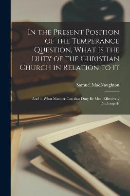 Book cover for In the Present Position of the Temperance Question, What is the Duty of the Christian Church in Relation to It [microform]